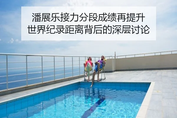 潘展乐接力分段成绩再提升 世界纪录距离背后的深层讨论