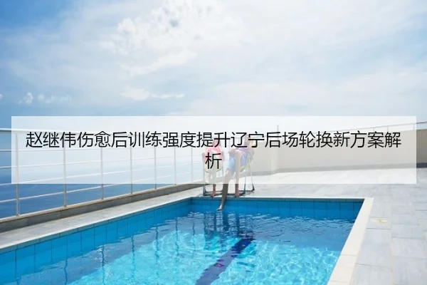 赵继伟伤愈后训练强度提升辽宁后场轮换新方案解析