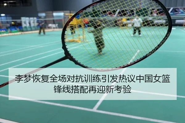 李梦恢复全场对抗训练引发热议中国女篮锋线搭配再迎新考验