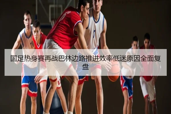 国足热身赛再战巴林边路推进效率低迷原因全面复盘